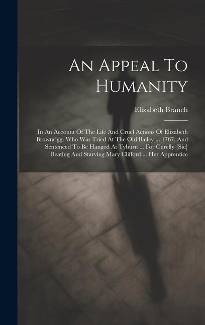 An Appeal To Humanity: In An Account Of The Life And Cruel Actions Of Elizabeth Brownrigg. Who Was Tried At The Old Bailey ... 1767, And Sentenced To Be Hanged At Tyburn ... For Curelly [sic] Beating And Starving Mary Clifford ... Her Apprentice
