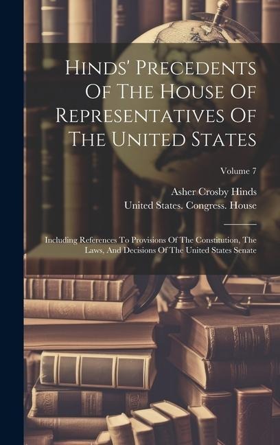 Hinds Precedents Of The House Of Representatives Of The United States: Including References To Provisions Of The Constitution, The Laws, And Decision
