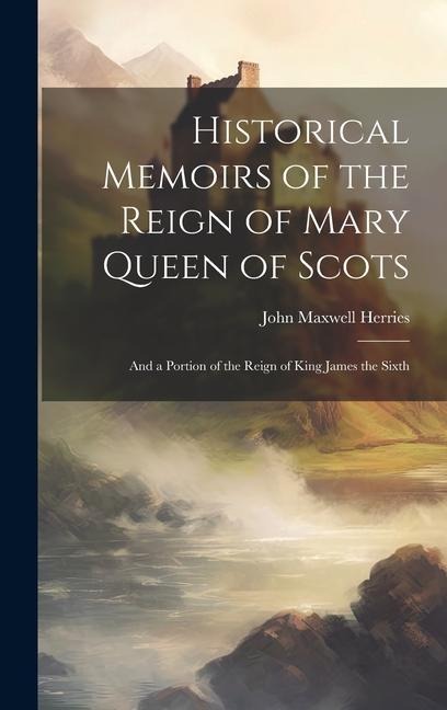 Historical Memoirs of the Reign of Mary Queen of Scots: And a Portion of the Reign of King James the Sixth
