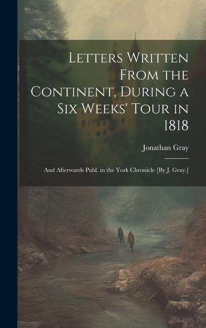 Letters Written From the Continent, During a Six Weeks Tour in 1818; and Afterwards Publ. in the York Chronicle [By J. Gray.]