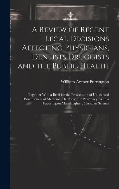 A Review of Recent Legal Decisions Affecting Physicians, Dentists Druggists and the Public Health: Together With a Brief for the Prosecution of Unlice