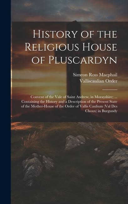 History of the Religious House of Pluscardyn: Convent of the Vale of Saint Andrew, in Morayshire; ... Containing the History and a Description of the
