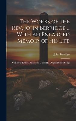 The Works of the Rev. John Berridge ... With an Enlarged Memoir of His Life: Numerous Letters, Anecdotes ... and His Original Sions Songs