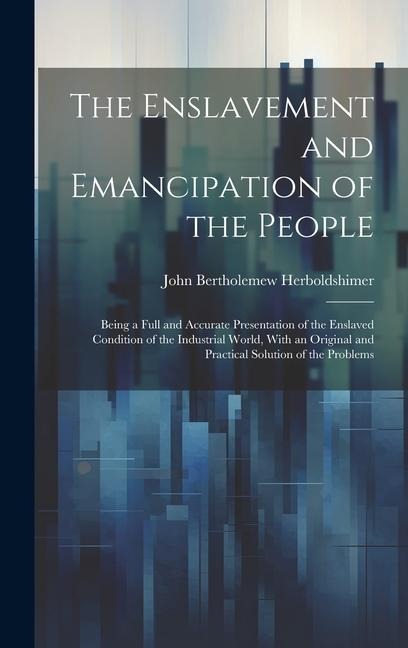 The Enslavement and Emancipation of the People: Being a Full and Accurate Presentation of the Enslaved Condition of the Industrial World, With an Original and Practical Solution of the Problems
