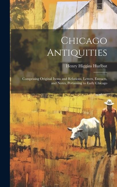 Chicago Antiquities: Comprising Original Items and Relations, Letters, Extracts, and Notes, Pertaining to Early Chicago