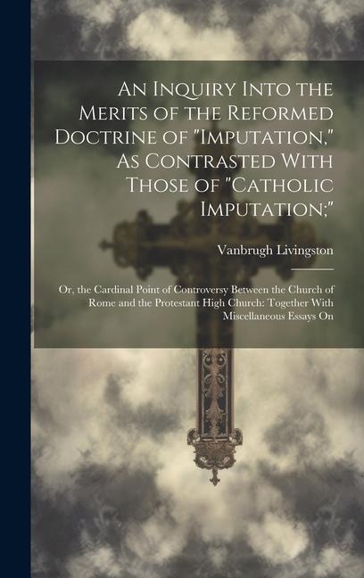 An Inquiry Into the Merits of the Reformed Doctrine of Imputation, As Contrasted With Those of Catholic Imputation;: Or, the Cardinal Point of Con