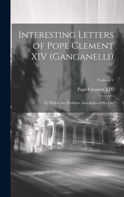 Interesting Letters of Pope Clement XIV (Ganganelli): To Which Are Prefixed, Anecdotes of His Life; Volume 1