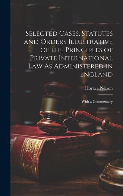 Selected Cases, Statutes and Orders Illustrative of the Principles of Private International Law As Administered in England: With a Commentary
