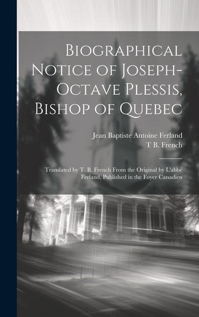 Biographical Notice of Joseph-Octave Plessis, Bishop of Quebec: Translated by T. B. French From the Original by L'abbé Ferland, Published in the Foyer