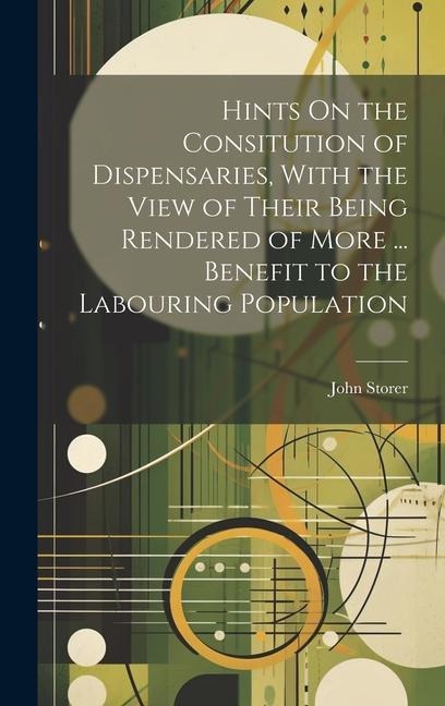 Hints On the Consitution of Dispensaries, With the View of Their Being Rendered of More ... Benefit to the Labouring Population