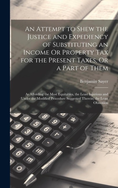 An Attempt to Shew the Justice and Expediency of Substituting an Income Or Property Tax for the Present Taxes, Or a Part of Them: As Affording the Mos