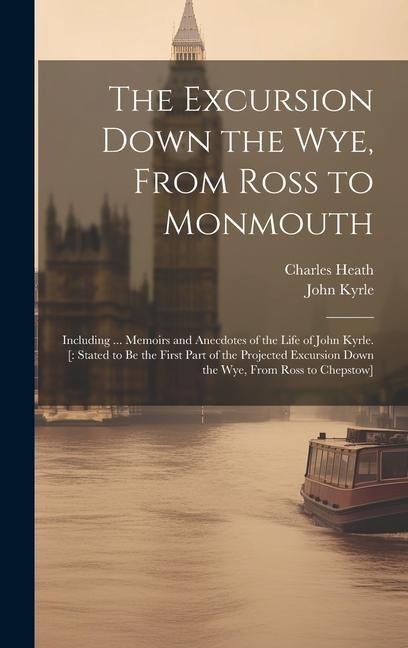 The Excursion Down the Wye, From Ross to Monmouth: Including ... Memoirs and Anecdotes of the Life of John Kyrle. [: Stated to Be the First Part of th