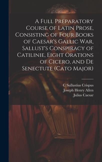 A Full Preparatory Course of Latin Prose, Consisting of Four Books of Caesars Gallic War, Sallusts Conspiracy of Catilinie, Eight Orations of Cicero, and De Senectute (Cato Major)