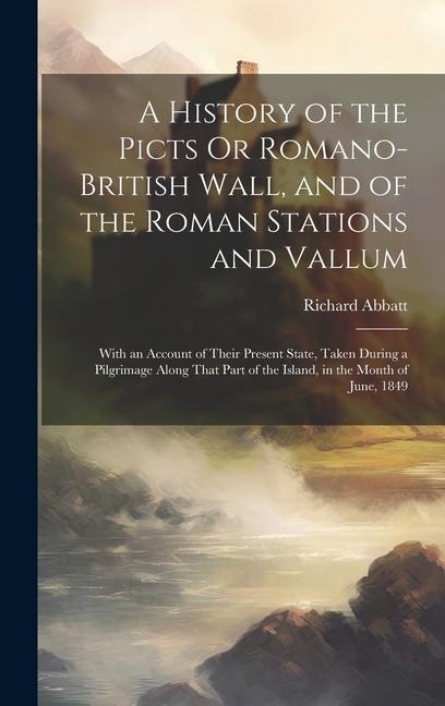 A History of the Picts Or Romano-British Wall, and of the Roman Stations and Vallum: With an Account of Their Present State, Taken During a Pilgrimage