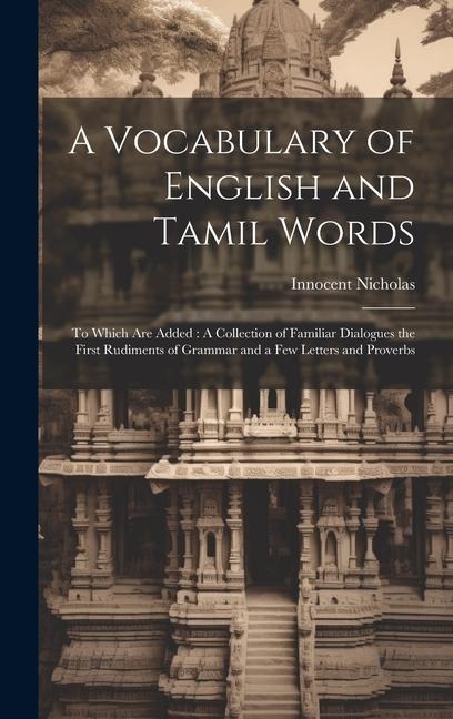 A Vocabulary of English and Tamil Words: To Which Are Added: A Collection of Familiar Dialogues the First Rudiments of Grammar and a Few Letters and P