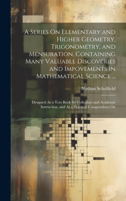 A Series On Elementary and Higher Geometry, Trigonometry, and Mensuration, Containing Many Valuable Discoveries and Impovements in Mathematical Scienc