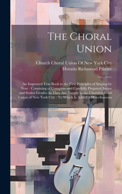 The Choral Union: An Improved Text Book in the First Principles of Singing by Note: Consisting of Complete and Carefully Prepared Junior and Senior Grades As They Are Taught in the Church Choral Union of New York City: To Which Is Added a Miscellaneous