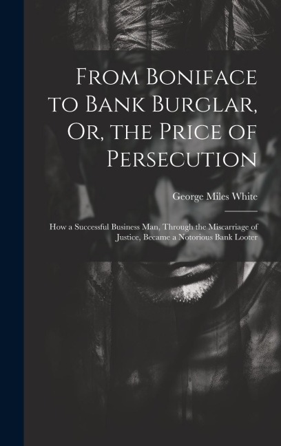 From Boniface to Bank Burglar, Or, the Price of Persecution: How a Successful Business Man, Through the Miscarriage of Justice, Became a Notorious Ban