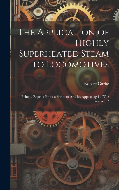 The Application of Highly Superheated Steam to Locomotives: Being a Reprint From a Series of Articles Appearing in "The Engineer,"