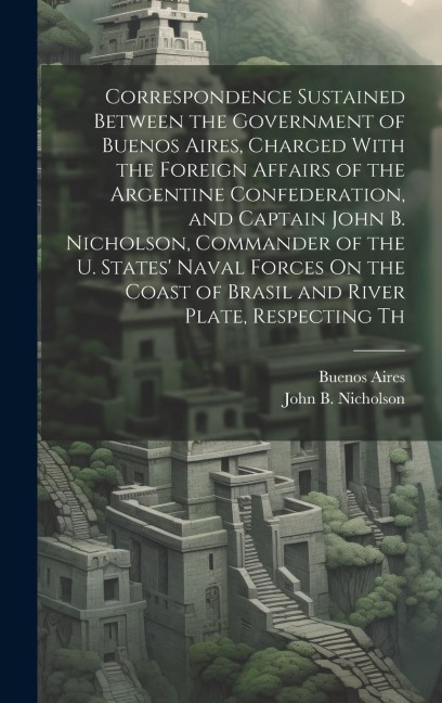 Correspondence Sustained Between the Government of Buenos Aires, Charged With the Foreign Affairs of the Argentine Confederation, and Captain John B.