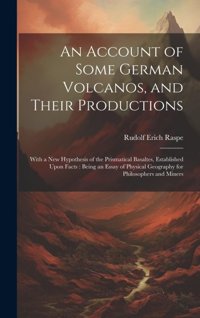 An Account of Some German Volcanos, and Their Productions: With a New Hypothesis of the Prismatical Basaltes, Established Upon Facts: Being an Essay o