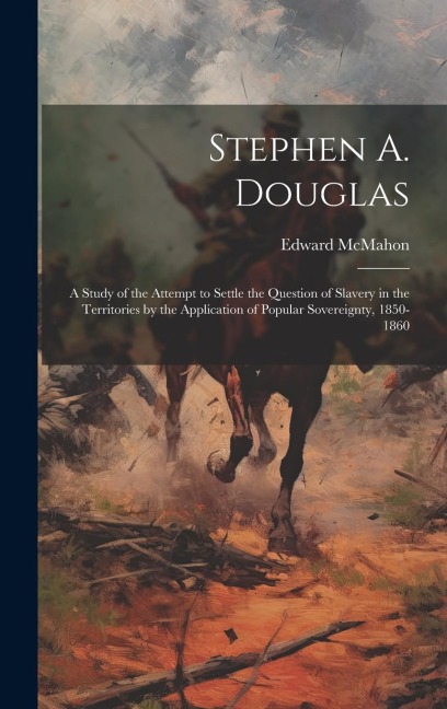 Stephen A. Douglas: A Study of the Attempt to Settle the Question of Slavery in the Territories by the Application of Popular Sovereignty, 1850-1860