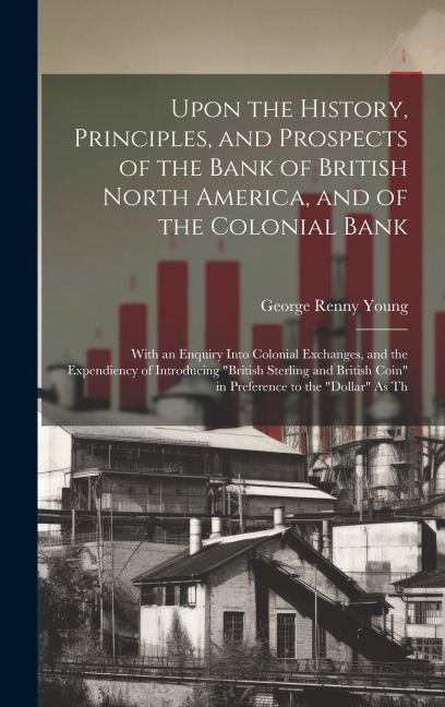 Upon the History, Principles, and Prospects of the Bank of British North America, and of the Colonial Bank: With an Enquiry Into Colonial Exchanges, a