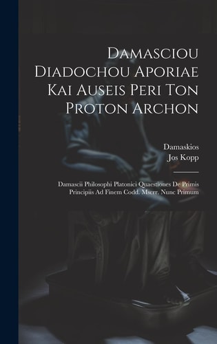 Damasciou Diadochou Aporiae Kai Auseis Peri Ton Proton Archon Damascii Philosophi Platonici Quaestiones De Primis Principiis Ad Finem Codd. Mscrr. Nunc Primum