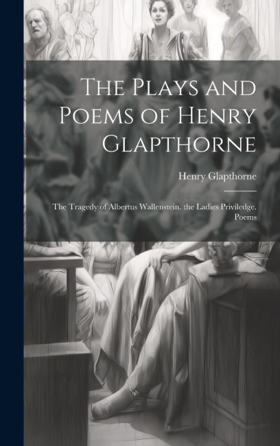 The Plays and Poems of Henry Glapthorne: The Tragedy of Albertus Wallenstein. the Ladies Priviledge. Poems