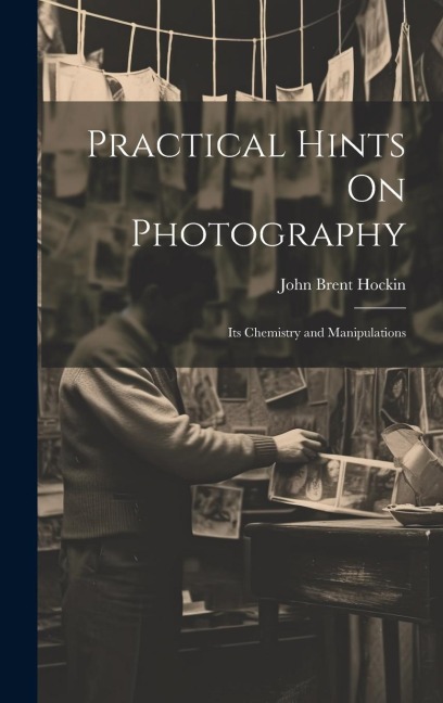 Practical Hints On Photography: Its Chemistry and Manipulations