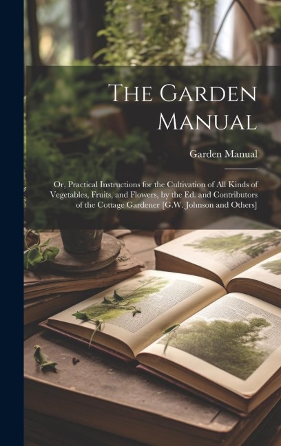 The Garden Manual: Or, Practical Instructions for the Cultivation of All Kinds of Vegetables, Fruits, and Flowers, by the Ed. and Contributors of the Cottage Gardener [G.W. Johnson and Others]