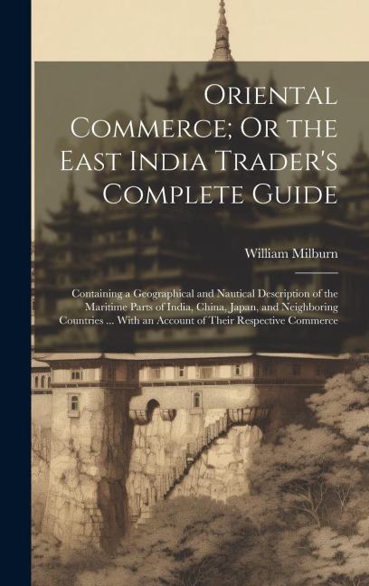 Oriental Commerce; Or the East India Trader's Complete Guide: Containing a Geographical and Nautical Description of the Maritime Parts of India, China