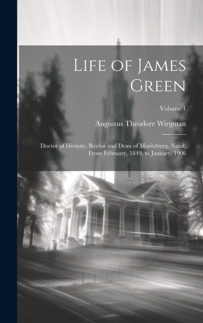 Life of James Green: Doctor of Divinity, Rector and Dean of Maritzburg, Natal, From February, 1849, to January, 1906; Volume 1
