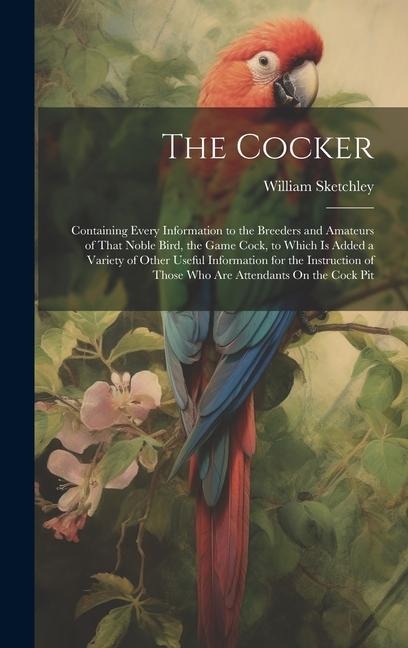 The Cocker: Containing Every Information to the Breeders and Amateurs of That Noble Bird, the Game Cock, to Which Is Added a Variety of Other Useful Information for the Instruction of Those Who Are Attendants On the Cock Pit