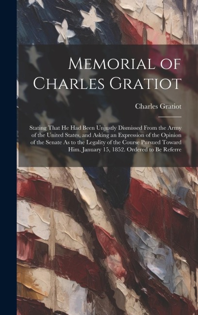 Memorial of Charles Gratiot: Stating That He Had Been Unjustly Dismissed From the Army of the United States, and Asking an Expression of the Opinio