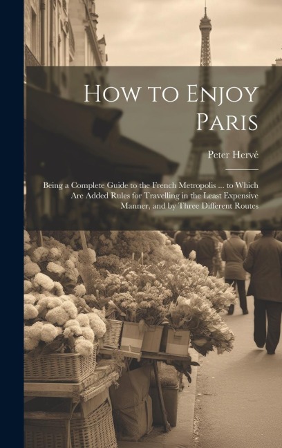How to Enjoy Paris: Being a Complete Guide to the French Metropolis ... to Which Are Added Rules for Travelling in the Least Expensive Manner, and by Three Different Routes