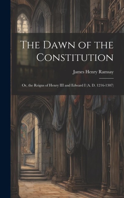The Dawn of the Constitution: Or, the Reigns of Henry III and Edward I (A. D. 1216-1307)