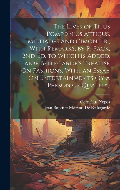 The Lives of Titus Pomponius Atticus, Miltiades and Cimon, Tr., With Remarks, by R. Pack, 2Nd Ed. to Which Is Added, L'abbé Bellegarde's Treatise On F