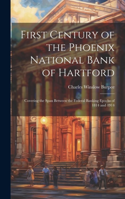 First Century of the Phoenix National Bank of Hartford: Covering the Span Between the Federal Banking Epochs of 1814 and 1914