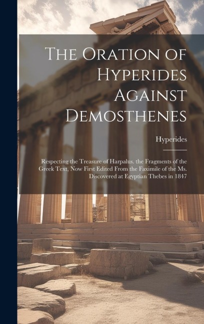 The Oration of Hyperides Against Demosthenes: Respecting the Treasure of Harpalus. the Fragments of the Greek Text, Now First Edited From the Faximile of the Ms. Discovered at Egyptian Thebes in 1847