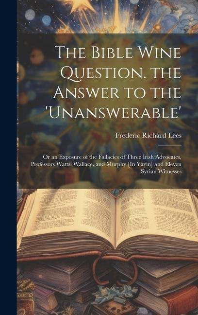 The Bible Wine Question. the Answer to the 'unanswerable': Or an Exposure of the Fallacies of Three Irish Advocates, Professors Watts, Wallace, and Mu