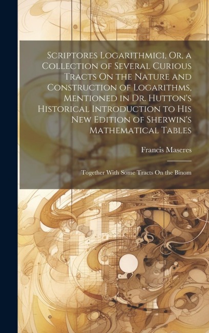 Scriptores Logarithmici, Or, a Collection of Several Curious Tracts On the Nature and Construction of Logarithms, Mentioned in Dr. Hutton's Historical