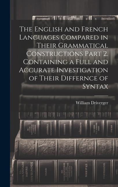 The English and French Languages Compared in Their Grammatical Constructions Part 2. Containing a Full and Accurate Investigation of Their Differnce o