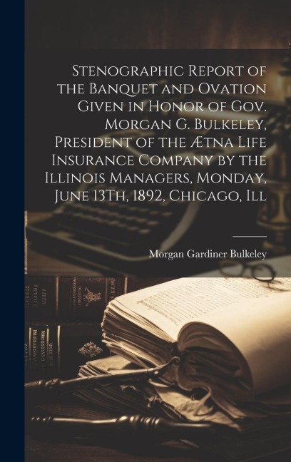 Stenographic Report of the Banquet and Ovation Given in Honor of Gov. Morgan G. Bulkeley, President of the Ætna Life Insurance Company by the Illinois Managers, Monday, June 13Th, 1892, Chicago, Ill