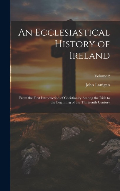 An Ecclesiastical History of Ireland: From the First Introduction of Christianity Among the Irish to the Beginning of the Thirteenth Century; Volume 2