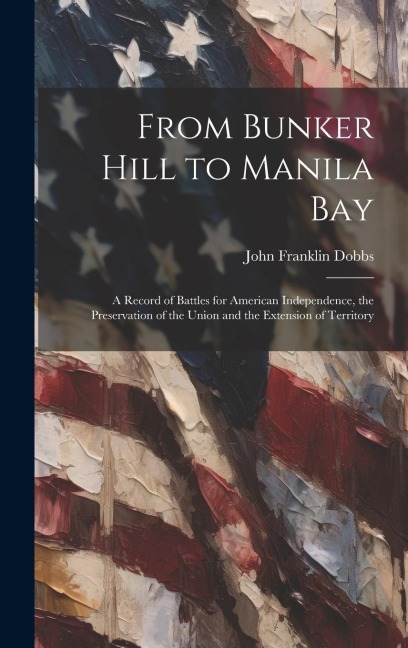 From Bunker Hill to Manila Bay: A Record of Battles for American Independence, the Preservation of the Union and the Extension of Territory