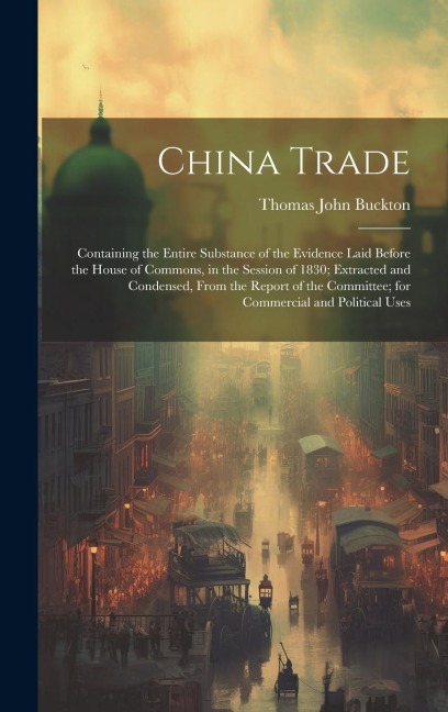 China Trade: Containing the Entire Substance of the Evidence Laid Before the House of Commons, in the Session of 1830; Extracted an