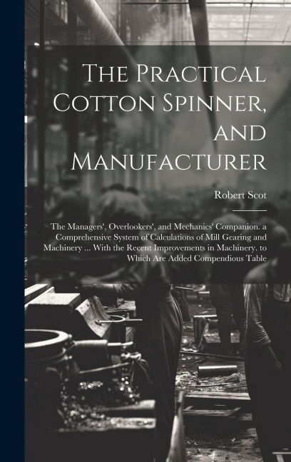 The Practical Cotton Spinner, and Manufacturer: The Managers, Overlookers, and Mechanics Companion. a Comprehensive System of Calculations of Mill Gearing and Machinery ... With the Recent Improvements in Machinery. to Which Are Added Compendious Table