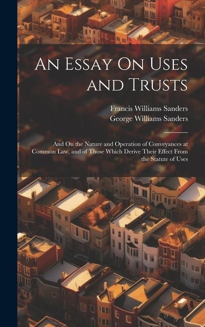 An Essay On Uses and Trusts: And On the Nature and Operation of Conveyances at Common Law, and of Those Which Derive Their Effect From the Statute of Uses