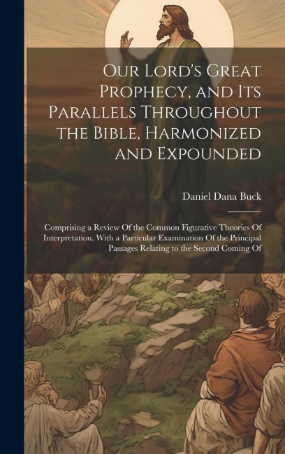Our Lords Great Prophecy, and Its Parallels Throughout the Bible, Harmonized and Expounded: Comprising a Review Of the Common Figurative Theories Of